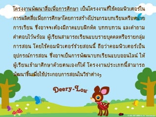 โครงงานพัฒนาสื่อเพื่อการศึกษา เป็นโครงงานที่ใช้คอมพิวเตอร์ใน
การผลิตสื่อเพื่อการศึกษาโดยการสร้างโปรแกรมบทเรียนหรือหน่วย
การเรียน ซึ่งอาจจะต้องมีภาคแบบฝึกหัด บททบทวน และคาถาม
คาตอบไว้พร้อม ผู้เรียนสามารถเรียนแบบรายบุคคลหรือรายกลุ่ม
การสอน โดยใช้คอมพิวเตอร์ช่วยสอนนี้ ถือว่าคอมพิวเตอร์เป็น
อุปกรณ์การสอน ซึ่งอาจเป็นการพัฒนาบทเรียนแบบออนไลน์ ให้
ผู้เรียนเข้ามาศึกษาด้วยตนเองก็ได้ โครงงานประเภทนี้สามารถ
พัฒนาขึ้นเพื่อใช้ประกอบการสอนในวิชาต่างๆ
 