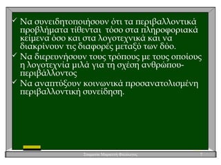 Σταματία Μαριεττή Φιλόλογος 7
 Να συνειδητοποιήσουν ότι τα περιβαλλοντικά
προβλήματα τίθενται τόσο στα πληροφοριακά
κείμενα όσο και στα λογοτεχνικά και να
διακρίνουν τις διαφορές μεταξύ των δύο.
 Να διερευνήσουν τους τρόπους με τους οποίους
η λογοτεχνία μιλά για τη σχέση ανθρώπου-
περιβάλλοντος
 Να αναπτύξουν κοινωνικά προσανατολισμένη
περιβαλλοντική συνείδηση.
 