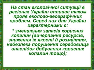 На стан екологічної ситуації в
регіонах України впливає також
прояв еколого-географічних
проблем. Серед них для України
характерними є:
* зменшення запасів корисних
копалин (вичерпання ресурсів,
зниження їх якості й розмаїття,
небезпека порушення середовища
внаслідок добування корисних
копалин тощо);
 