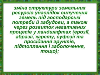 зміна структури земельних
ресурсів унаслідок вилучення
земель під господарські
потреби й забудови, а також
через розвиток негативних
процесів у ландшафтах (ерозії,
абразії, карсту, суфозії та
просідання грунтів,
підтоплення і заболочення,
тощо);
 
