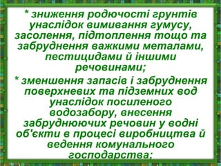 * зниження родючості грунтів
унаслідок вимивання гумусу,
засолення, підтоплення тощо та
забруднення важкими металами,
пестицидами й іншими
речовинами;
* зменшення запасів і забруднення
поверхневих та підземних вод
унаслідок посиленого
водозабору, внесення
забруднюючих речовин у водні
об'єкти в процесі виробництва й
ведення комунального
господарства;
 