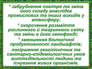 * забруднення повітря та зміна
його складу внаслідок
промислових та інших викидів у
атмосферу;
* скорочення розмаїття
рослинного й тваринного світу
та зміни в його генофонді;
* зменшення біологічної
продуктивності ландшафтів;
погіршення геогігієнічних та
санітарно-епідеміологічних умов
життєдіяльності людини та
існування живих організмів.
 