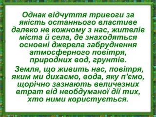 Однак відчуття тривоги за
якість останнього властиве
далеко не кожному з нас, жителів
міста й села, де знаходяться
основні джерела забруднення
атмосферного повітря,
природних вод, грунтів.
Земля, що живить нас, повітря,
яким ми дихаємо, вода, яку п'ємо,
щорічно зазнають величезних
втрат від необдуманої дії тих,
хто ними користується.
 