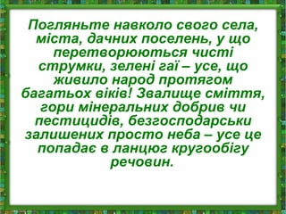 Погляньте навколо свого села,
міста, дачних поселень, у що
перетворюються чисті
струмки, зелені гаї – усе, що
живило народ протягом
багатьох віків! Звалище сміття,
гори мінеральних добрив чи
пестицидів, безгосподарськи
залишених просто неба – усе це
попадає в ланцюг кругообігу
речовин.
 