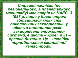 Страшні наслідки (не
регіонального, а планетарного
масштабу) має аварія на ЧАЕС. З
1987 р. лише у Києві втричі
збільшилася кількість
онкологічних захворювань, у
шість з половиною разів –
захворювань ендокринної
системи, в шість – крові, в 31 –
органів дихання. Це – наслідки
чорнобильської екологічної
катастрофи.
 