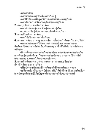 มคอ. 3
-ผลการสอบ
-การทวนสอบผลประเมินการเรียนรู้
-การฝึกทักษะเพื่อดูพฤติกรรมตอบสนองของผู้เรียน
-การสังเกตการณ์จากพฤติกรรมของผู้เรียน
2. กลยุทธ์การประเมินการสอน
-การสนทนากลุ่มระหว่างผู้สอนและผู้เรียน
-แบบประเมินผู้สอน และแบบประเมินรายวิชา
3. การปรับปรุงการสอน
-การวิจัยในและนอกชั้นเรียน
4. การทวนสอบมาตรฐานผลสัมฤทธิ์ของนักศึกษาในรายวิชา
-การทวนสอบการให้คะแนนจากการสุ่มตรวจผลงานของ
นักศึกษาโดยอาจารย์ท่านอื่นหรือทรงคุณวุฒิ ที่ไม่ใช่อาจารย์ประจำา
หลักสูตร
-มีการตั้งคณะกรรมการในสาขาวิชา ตรวจสอบผลการประเมิน
การเรียนรู้ของนักศึกษา โดยตรวจสอบข้อสอบ รายงาน วิธีการให้
คะแนนสอบ และการให้คะแนนพฤติกรรม
5. การดำาเนินการทบทวนและการวางแผนปรับปรุง
ประสิทธิผลของรายวิชา
-ปรับปรุงรายวิชาทุกปีการศึกษาที่เปิดการเรียนการสอน
-เปลี่ยนหรือสลับอาจารย์ผู้สอน เพื่อให้นักศึกษามีมุมมองในเรื่อง
การประยุกต์ความรู้นี้กับปัญหาที่มาจากงานวิจัยของอาจารย์
14
 