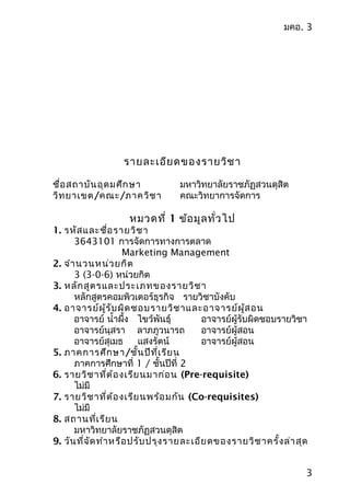 มคอ. 3
รำยละเอียดของรำยวิชำ
ชื่อสถำบันอุดมศึกษำ มหำวิทยำลัยรำชภัฏสวนดุสิต
วิทยำเขต/คณะ/ภำควิชำ คณะวิทยำกำรจัดกำร
หมวดที่ 1 ข้อมูลทั่วไป
1. รหัสและชื่อรำยวิชำ
3643101 กำรจัดกำรทำงกำรตลำด
Marketing Management
2. จำำนวนหน่วยกิต
3 (3-0-6) หน่วยกิต
3. หลักสูตรและประเภทของรำยวิชำ
หลักสูตรคอมพิวเตอร์ธุรกิจ รำยวิชำบังคับ
4. อำจำรย์ผู้รับผิดชอบรำยวิชำและอำจำรย์ผู้สอน
อำจำรย์ นำ้ำผึ้ง ไขว้พันธุ์ อำจำรย์ผู้รับผิดชอบรำยวิชำ
อำจำรย์นุสรำ ลำภภูวนำรถ อำจำรย์ผู้สอน
อำจำรย์สุเมธ แสงรัตน์ อำจำรย์ผู้สอน
5. ภำคกำรศึกษำ/ชั้นปีที่เรียน
ภำคกำรศึกษำที่ 1 / ชั้นปีที่ 2
6. รำยวิชำที่ต้องเรียนมำก่อน (Pre-requisite)
ไม่มี
7. รำยวิชำที่ต้องเรียนพร้อมกัน (Co-requisites)
ไม่มี
8. สถำนที่เรียน
มหำวิทยำลัยรำชภัฏสวนดุสิต
9. วันที่จัดทำำหรือปรับปรุงรำยละเอียดของรำยวิชำครั้งล่ำสุด
3
 