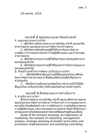 มคอ. 3
29 เมษำยน 2554
หมวดที่ 2 จุดมุ่งหมำยและวัตถุประสงค์
1. จุดมุ่งหมำยของรำยวิชำ
1. เพื่อให้ทรำบถึงควำมหมำย ควำมสำำคัญ หน้ำที่ และแนวคิด
ทำงกำรตลำด และขอบข่ำยงำนกำรจัดกำรทำงกำรตลำด
2. เพื่อให้ทรำบถึงหลักทฤษฎีที่ใช้ในกำรวิเครำะห์สภำพ
แวดล้อม กำรวำงแผนกำรตลำด กำรปฏิบัติตำมแผน และกำรควบคุม
ทำงกำรตลำด
3. เพื่อให้สำมำรถนำำควำมรู้ที่ได้รับมำวิเครำะห์กลยุทธ์ทำงกำร
ตลำดของธุรกิจได้
4. เพื่อให้สำมำรถนำำควำมรู้ที่ได้รับมำทำำกำรวิเครำะห์แผนกำร
ตลำดของธุรกิจได้
2. วัตถุประสงค์ในกำรพัฒนำ/ปรับปรุงรำยวิชำ
1. เพื่อให้นักศึกษำมีฐำนควำมรู้ที่เป็นรูปธรรมในกำรศึกษำ
วิชำกำรจัดกำรทำงกำรตลำด ซึ่งเป็นองค์ประกอบที่สำำคัญในกำร
ดำำเนินธุรกิจ
2. เพื่อเป็นกำรเตรียมควำมพร้อมในกำรนำำควำมรู้ไปใช้เป็น
พื้นฐำนในกำรเรียนวิชำอื่นๆ ที่เกี่ยวข้องในด้ำนกำรบริหำรธุรกิจ
หมวดที่ 3 ลักษณะและกำรดำำเนินกำร
1. คำำอธิบำยรำยวิชำ
ศึกษำควำมหมำย ควำมสำำคัญ หน้ำที่ และแนวคิดทำงกำรตลำด
ขอบข่ำยงำนกำรจัดกำรกำรตลำด กำรวิเครำะห์ กำรวำงแผนทำงกำร
ตลำดเกี่ยวกับผลิตภัณฑ์ รำคำ กำรจัดจำำหน่ำย กำรส่งเสริมกำรตลำด
กำรปฏิบัติตำมแผน และกำรควบคุมทำงกำรตลำด โดยคำำนึงถึงจรรยำ
บรรณและควำมรับผิดชอบของกำรตลำดที่มีต่อเศรษฐกิจและสังคม
Study of the function meaning, an importance of
marketing, the network of marketing, management
analysis, strategic planning of product price place and
promotion implementation and marketing controlling
4
 