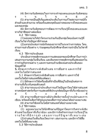 มคอ. 3
(4) มีควำมรับผิดชอบในกำรกระทำำของตนเองและรับผิดชอบ
ง ำ น ใ น ก ลุ่ ม
(5) สำมำรถเป็นผู้ริเริ่มแสดงประเด็นในกำรแก้ไขสถำนกำรณ์ทั้ง
ส่วนตัวและส่วนรวม พร้อมทั้งแสดงจุดยืนอย่ำงพอเหมำะทั้งของตนเอง
และของกลุ่ม
(6) มีควำมรับผิดชอบกำรพัฒนำกำรเรียนรู้ทั้งของตนเองและ
ทำงวิชำชีพอย่ำงต่อเนื่อง
4.2 วิธีกำรสอน
(1)มอบหมำยให้ทำำโครงงำนร่วมกันเป็นกลุ่มโดยเน้นควำมรู้ที่
เรียนในวิชำกับปัญหำที่กำำหนด
(2)แทรกประสบกำรณ์จริงของอำจำรย์ในระหว่ำงกำรสอน โดน
ผ่ำนกำรเล่ำเรื่องต่ำง ๆ ร่วมพูดคุยกับนักศึกษำถึงควำมจำำเป็นในวิชำที่
เรียน
4.3 วิธีกำรประเมินผล
ประเมินจำกพฤติกรรมและกำรแสดงออกของนักศึกษำในกำรนำำ
เสนอรำยงำนกลุ่มในชั้นเรียน และสังเกตจำกพฤติกรรมที่แสดงออกใน
กำรร่วมกิจกรรมต่ำง ๆ และควำมครบถ้วนชัดเจนตรงประเด็นของ
ข้อมูลที่ได้
5. ทักษะกำรวิเครำะห์เชิงตัวเลข กำรสื่อสำร และกำรใช้
เทคโนโลยีสำรสนเทศ
5.1 ทักษะกำรวิเครำะห์เชิงตัวเลข กำรสื่อสำร และกำรใช้
เทคโนโลยีสำรสนเทศที่ต้องพัฒนำ
(1) มีทักษะกำรใช้เครื่องมือที่จำำเป็นที่มีอยู่ในปัจจุบันต่อกำร
ทำำงำนที่เกี่ยวกับคอมพิวเตอร์
(2) สำมำรถแนะนำำประเด็นกำรแก้ไขปัญหำโดยใช้สำรสนเทศ
ทำงคณิตศำสตร์หรือกำรแสดงสถิติประยุกต์ต่อปัญหำที่เกี่ยวข้องอย่ำง
ส ร้ ำ ง ส ร ร ค์
(3) สำมำรถสื่อสำรอย่ำงมีประสิทธิภำพทั้งปำกเปล่ำและกำร
เขียน พร้อมทั้งเลือกใช้รูปแบบของสื่อกำรนำำเสนอได้อย่ำงเหมำะสม
(4) สำมำรถใช้เทคโนโลยีสำรสนเทศได้อย่ำงเหมำะสม
5.2 วิธีกำรสอน
(1) มอบหมำยงำนให้นักศึกษำแก้ปัญหำโดยกำรวิเครำะห์เชิง
ตัวเลขในเนื้อหำที่เกี่ยวข้อง และมีกำรจัดกิจกรรมกำรเรียนรู้ใน
ร ำ ย วิ ช ำ ที่ มี ก ำ ร นำำ เ ส น อ ก ำ ร แ ก้ ปั ญ ห ำ ที่ เ ห ม ำ ะ ส ม
(2)นำำเสนอในชั้นเรียนโดยวำจำ เล่มรำยงำน และมีกำรใช้สื่อ
เทคโนโลยีที่เหมำะสม
5.3 วิธีกำรประเมินผล
8
 