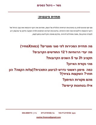 ‫נשר‬–‫כספים‬ ‫ניהול‬
‫פקס‬153-77-2170102 |‫טל‬077-2170100 |‫נייד‬054-4999773 |
nesher.finance@gmail.com
:‫פיננסית‬ ‫תחזית‬
.‫העסק‬ ‫של‬ ‫הכלכלית‬ ‫הכדאיות‬ ‫את‬ ‫בוחנים‬ ‫בו‬ ‫לפרק‬ ‫מגיעים‬ ‫סוף‬ ‫סוף‬‫מפרטים‬‫מול‬ ‫הגידול‬ ‫קצב‬ ‫ואת‬ ‫ההכנסות‬ ‫היקף‬ ‫את‬
‫הרלוונטי‬ ‫ההוצאות‬ ‫היקף‬.‫הרווחיות‬ ‫רמת‬ ‫ואת‬ ‫ות‬‫יגיע‬ ‫שהעסק‬ ‫עד‬ ‫נזדקק‬ ‫השקעה‬ ‫ולאיזו‬ ‫המימונים‬ ‫הצרכים‬ ‫את‬ ‫בודקים‬
.‫להרוויח‬ ‫מתחילים‬ ‫ממנה‬ ,‫שלו‬ ‫האיזון‬ ‫לנקודת‬.‫לעסק‬ ‫מימון‬ ‫להשיג‬ ‫ניתן‬ ‫מאיפה‬ ‫בודקים‬
‫מה‬‫תחזית‬‫המכירות‬‫מוצרים‬ ‫סוגי‬ ‫לפי‬( ?‫כמות‬X‫מחיר‬)
‫מה‬‫יעדי‬‫הרווחיות‬‫ל‬21‫הקרובים‬ ‫החודשים‬?
‫תקציב‬‫ל‬3‫עד‬5‫ה‬‫שנים‬‫הקרובות‬?
‫מהי‬‫נקודת‬‫האיזון‬?
‫כמה‬‫מימון‬‫ראשוני‬‫נדרש‬‫לביצוע‬‫התוכנית‬(?‫עלות‬‫הקמה‬?‫הון‬
‫חוזר‬?‫השקעות‬‫בציוד‬?(
‫מהם‬‫מקורות‬‫המימון‬?
‫אילו‬‫בטחונות‬‫קיימים‬?
 