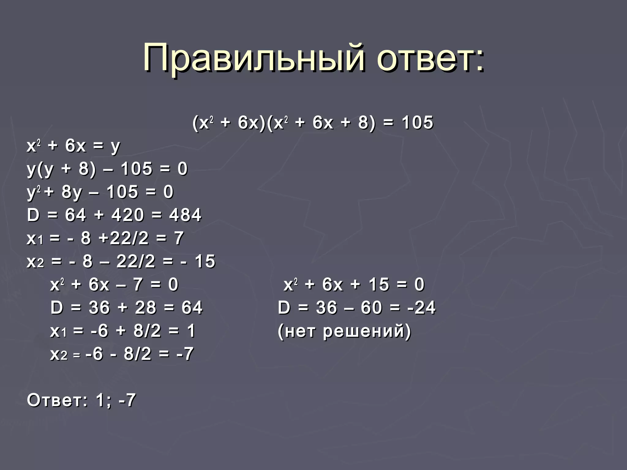 Правильный ответ:Правильный ответ:
(х(х22
+ 6х)(х+ 6х)(х22
+ 6х + 8) = 105+ 6х + 8) = 105
хх22
+ 6х = у+ 6х = у
у(у + 8) – 105 = 0у(у + 8) – 105 = 0
уу22
+ 8у – 105 = 0+ 8у – 105 = 0
DD = 64 + 420 = 484= 64 + 420 = 484
хх11 = - 8 +22/2 = 7= - 8 +22/2 = 7
хх22 = - 8 – 22/2 = - 15= - 8 – 22/2 = - 15
хх22
+ 6х – 7 = 0+ 6х – 7 = 0 хх22
+ 6х + 15 = 0+ 6х + 15 = 0
DD = 36 + 28 = 64= 36 + 28 = 64 DD = 36 – 60 = -24= 36 – 60 = -24
хх11 = -6 + 8/2 = 1= -6 + 8/2 = 1 (нет решений)(нет решений)
хх2 =2 = -6 - 8/2 = -7-6 - 8/2 = -7
Ответ: 1; -7Ответ: 1; -7
 