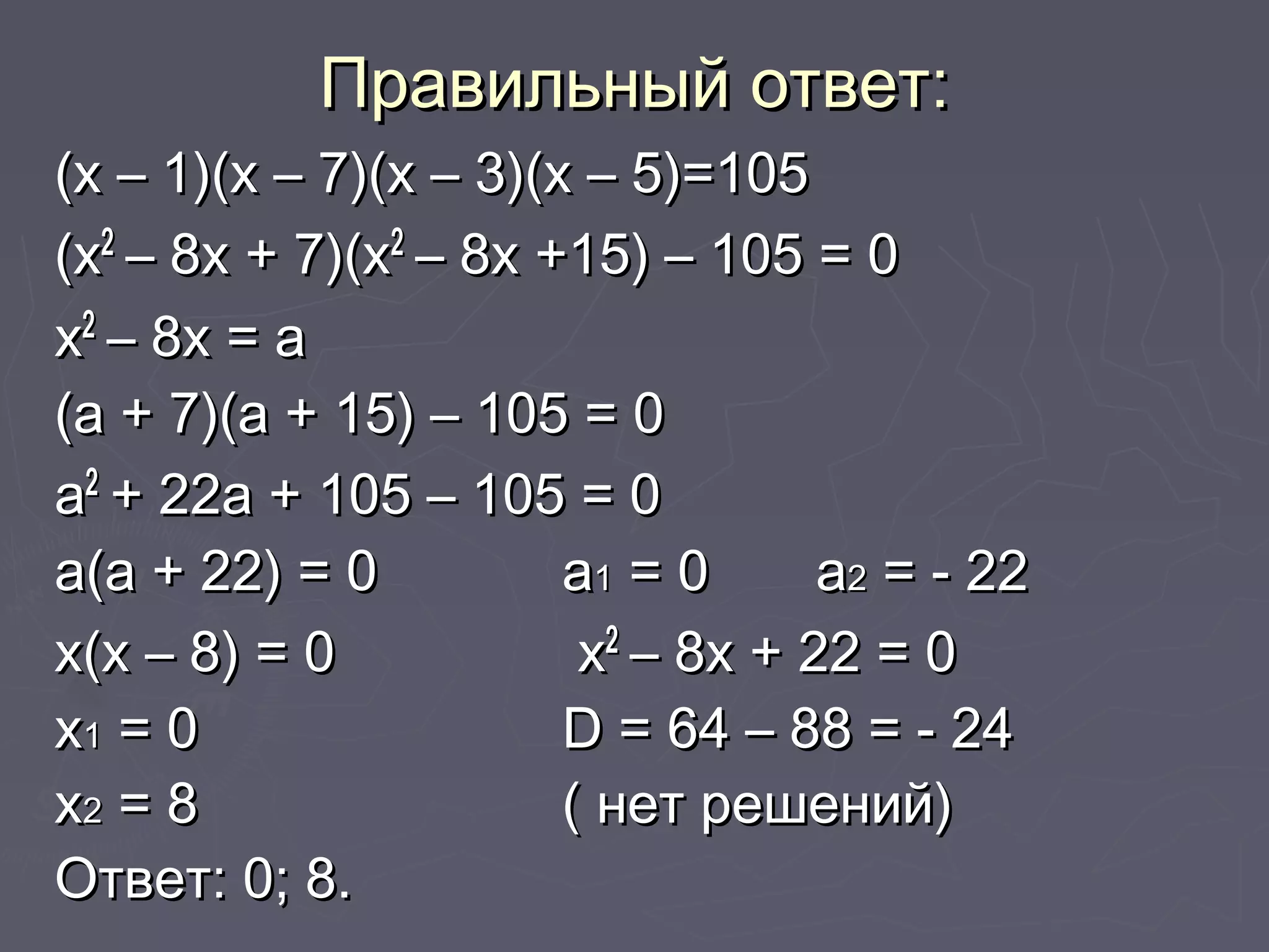 Правильный ответ:Правильный ответ:
(х – 1)(х – 7)(х – 3)(х – 5)=105(х – 1)(х – 7)(х – 3)(х – 5)=105
(х(х22
– 8х + 7)(х– 8х + 7)(х22
– 8х +15) – 105 = 0– 8х +15) – 105 = 0
хх22
– 8х = а– 8х = а
(а + 7)(а + 15) – 105 = 0(а + 7)(а + 15) – 105 = 0
аа22
+ 22а + 105 – 105 = 0+ 22а + 105 – 105 = 0
а(а + 22) = 0а(а + 22) = 0 аа11 = 0= 0 аа22 = - 22= - 22
х(х – 8) = 0х(х – 8) = 0 хх22
– 8х + 22 = 0– 8х + 22 = 0
хх11 = 0= 0 DD = 64 – 88 = - 24= 64 – 88 = - 24
хх22 = 8= 8 ( нет решений)( нет решений)
Ответ: 0; 8.Ответ: 0; 8.
 