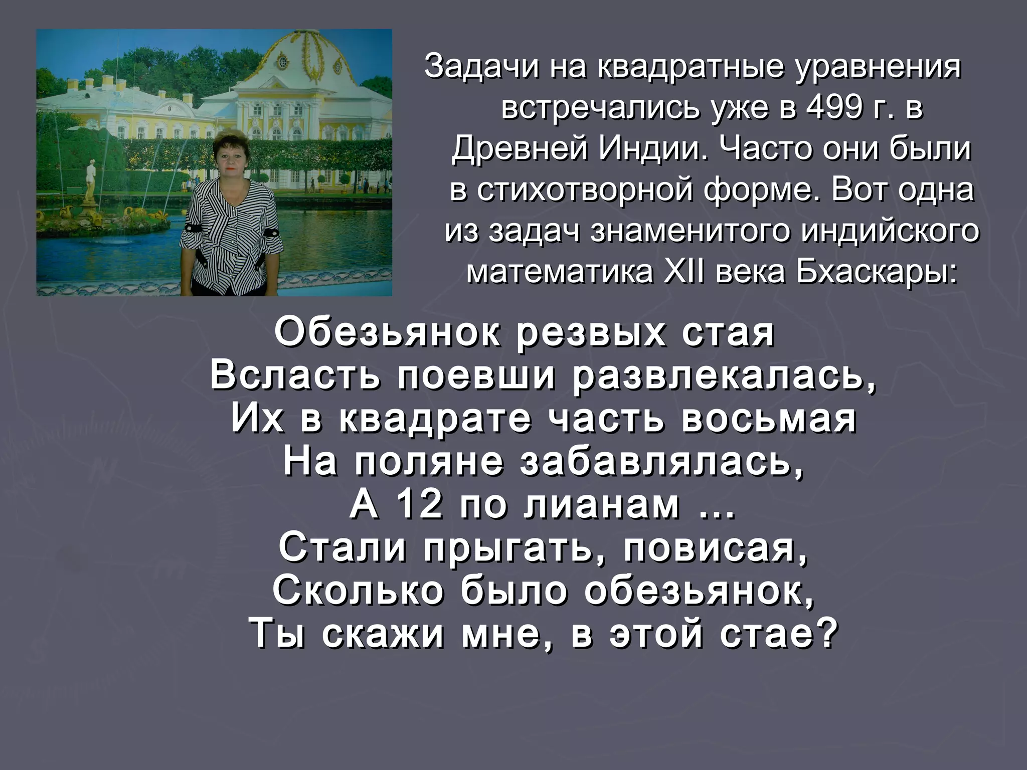 Задачи на квадратные уравненияЗадачи на квадратные уравнения
встречались уже в 499 г. ввстречались уже в 499 г. в
Древней Индии. Часто они былиДревней Индии. Часто они были
в стихотворной форме. Вот однав стихотворной форме. Вот одна
из задач знаменитого индийскогоиз задач знаменитого индийского
математика XII века Бхаскары:математика XII века Бхаскары:
Обезьянок резвых стаяОбезьянок резвых стая
Всласть поевши развлекалась,Всласть поевши развлекалась,
Их в квадрате часть восьмаяИх в квадрате часть восьмая
На поляне забавлялась,На поляне забавлялась,
А 12 по лианам …А 12 по лианам …
Стали прыгать, повисая,Стали прыгать, повисая,
Сколько было обезьянок,Сколько было обезьянок,
Ты скажи мне, в этой стае?Ты скажи мне, в этой стае?
 