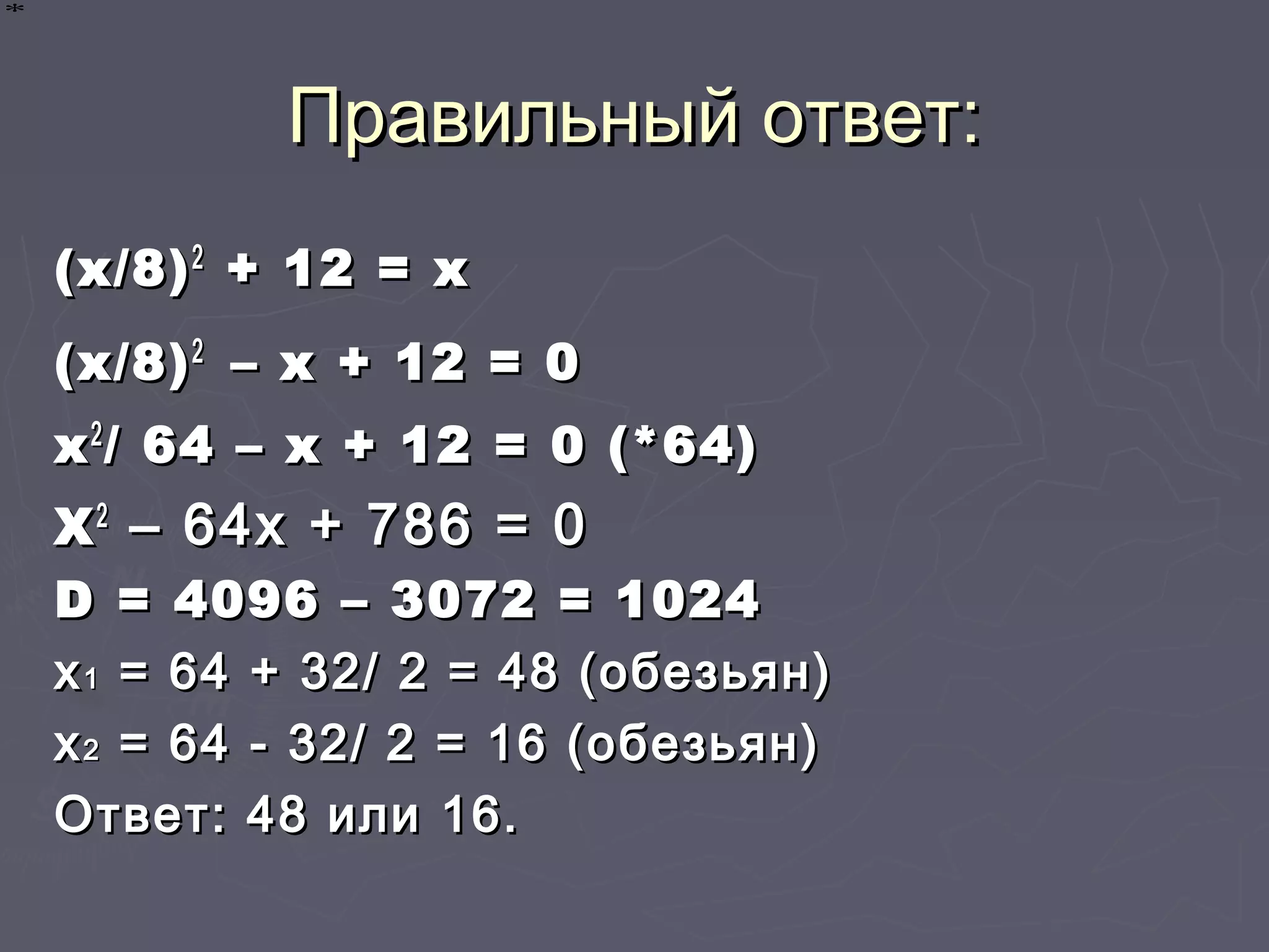 Правильный ответ:Правильный ответ:
(x/8)(x/8)22
+ 12 = x+ 12 = x
(x/8)(x/8)22
– х + 12 = 0– х + 12 = 0
хх22
/ 64 – х + 12 = 0 (*64)/ 64 – х + 12 = 0 (*64)
ХХ22
– 64х + 786 = 0– 64х + 786 = 0
DD = 4096 – 3072 = 1024= 4096 – 3072 = 1024
хх11 = 64 + 32/ 2 = 48 (обезьян)= 64 + 32/ 2 = 48 (обезьян)
хх22 = 64 - 32/ 2 = 16 (обезьян)= 64 - 32/ 2 = 16 (обезьян)
Ответ: 48 или 16.Ответ: 48 или 16.
∗∗∗∗
 