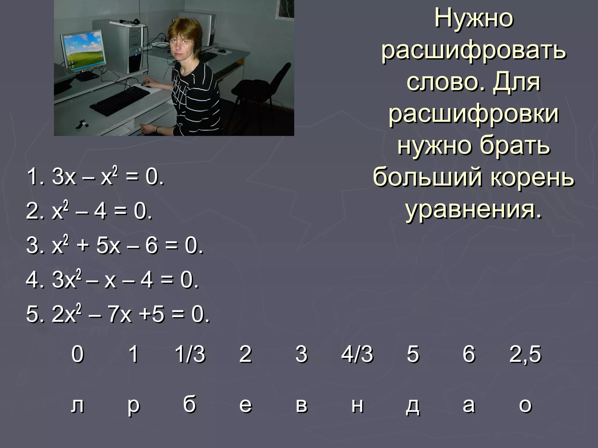 НужноНужно
расшифроватьрасшифровать
слово. Дляслово. Для
расшифровкирасшифровки
нужно братьнужно брать
больший кореньбольший корень
уравнения.уравнения.
1. 3х – х1. 3х – х22
= 0.= 0.
2. х2. х22
– 4 = 0.– 4 = 0.
3. х3. х22
+ 5х – 6 = 0.+ 5х – 6 = 0.
4. 3х4. 3х22
– х – 4 = 0.– х – 4 = 0.
5. 2х5. 2х22
– 7х +5 = 0.– 7х +5 = 0.
00 11 1/31/3 22 33 4/34/3 55 66 2,52,5
лл рр бб ее вв нн дд аа оо
 