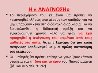 Η « ΑΝΑΓΝΩΣΗ»
 Το περιεχόμενο του κειμένου θα πρέπει να
κατανοηθεί πλήρως από μέρους των παιδιών, για να
μην υπάρξουν κενά στη διδακτική διαδικασία. Για να
διευκολυνθεί η διδακτική πράξη και να
εξοικονομηθεί χρόνος καλό θα ήταν να έχει
προηγηθεί η ανάγνωση του κειμένου από τους
μαθητές στο σπίτι. Ας μην ξεχνάμε ότι μια καλή
ανάγνωση ισοδυναμεί με μια πρώτη κατανόηση
του κειμένου.
 Οι μαθητές θα πρέπει επίσης να γνωρίζουν κάποια
στοιχεία για τη ζωή και το έργο του Παπαδιαμάντη
(βλ. και ΙΝΛ σελ. 91-92)
 