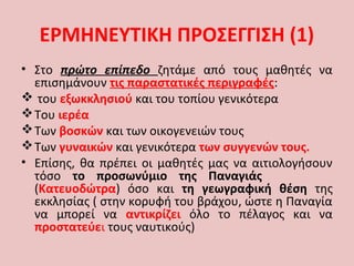 ΕΡΜΗΝΕΥΤΙΚΗ ΠΡΟΣΕΓΓΙΣΗ (1)
• Στο πρώτο επίπεδο ζητάμε από τους μαθητές να
επισημάνουν τις παραστατικές περιγραφές:
 του εξωκκλησιού και του τοπίου γενικότερα
Του ιερέα
Των βοσκών και των οικογενειών τους
Των γυναικών και γενικότερα των συγγενών τους.
• Επίσης, θα πρέπει οι μαθητές μας να αιτιολογήσουν
τόσο το προσωνύμιο της Παναγιάς
(Κατευοδώτρα) όσο και τη γεωγραφική θέση της
εκκλησίας ( στην κορυφή του βράχου, ώστε η Παναγία
να μπορεί να αντικρίζει όλο το πέλαγος και να
προστατεύει τους ναυτικούς)
 