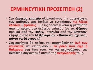 • Στο δεύτερο επίπεδο αξιοποιώντας την αυτενέργεια
των μαθητών μας ζητάμε να εντοπίσουν τις λέξεις
κλειδιά – φράσεις , με τις οποίες γίνεται η μετάβαση
από το πρώτο στο δεύτερο επίπεδο (να τις φέρουν
προικιά από την Πόλιν, στολίδια από την Βενετιάν,
κειμήλια από την Αλεξάνδρειαν. «Πάντα να ‘ρχωνται,
πάντα να φέρνουν».)
• Στη συνέχεια θα πρέπει να: αφηγηθούν τη ζωή των
ναυτικών, να επισημάνουν το ρόλο που είχε η
θάλασσα στη ζωή τους και να περιγράψουν την
ιδιαίτερα συγκινητική στιγμή της αναχώρησής τους.
ΕΡΜΗΝΕΥΤΙΚΗ ΠΡΟΣΕΓΓΙΣΗ (2)
 