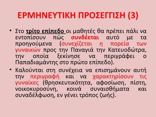 • Στο τρίτο επίπεδο οι μαθητές θα πρέπει πάλι να
εντοπίσουν πώς συνδέεται αυτό με τα
προηγούμενα (συνεχίζεται η πορεία των
γυναικών προς την Παναγιά την Κατευοδώτρα,
την οποία ξεκίνησε να περιγράφει ο
Παπαδιαμάντης στο πρώτο επίπεδο).
• Καλούνται στη συνέχεια να επισημάνουν αυτή
την περιγραφή και να χαρακτηρίσουν τις
γυναίκες (θρησκευτικότητα, αφοσίωση, πίστη,
νοικοκυροσύνη, κοινά συναισθήματα και
συναδέλφωση, εν γένει τρόπος ζωής).
ΕΡΜΗΝΕΥΤΙΚΗ ΠΡΟΣΕΓΓΙΣΗ (3)
 