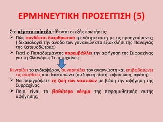 Στο πέμπτο επίπεδο τίθενται οι εξής ερωτήσεις:
 Πώς συνδέεται διαρθρωτικά η ενότητα αυτή με τις προηγούμενες;
( δικαιολογεί την άνοδο των γυναικών στο εξωκκλήσι της Παναγιάς
της Κατευοδώτρας)
 Γιατί ο Παπαδιαμάντης παρεμβάλλει την αφήγηση της Συρραχίνας
για τη Φλανδρώ; Τι πετυχαίνει;
Κεντρίζει το ενδιαφέρον, συναρπάζει τον αναγνώστη και επιβεβαιώνει
τις αλήθειες που διατυπώνει (συζυγική πίστη, αφοσίωση, αγάπη)
 Να περιγράψετε τη ζωή των ναυτικών με βάση την αφήγηση της
Συρραχίνας.
 Ποιο είναι το βαθύτερο νόημα της παραμυθητικής αυτής
αφήγησης;
ΕΡΜΗΝΕΥΤΙΚΗ ΠΡΟΣΕΓΓΙΣΗ (5)
 