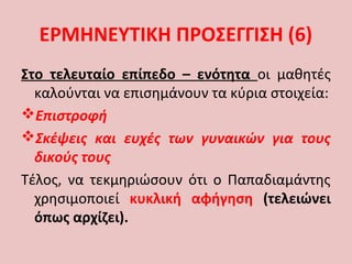 Στο τελευταίο επίπεδο – ενότητα οι μαθητές
καλούνται να επισημάνουν τα κύρια στοιχεία:
Επιστροφή
Σκέψεις και ευχές των γυναικών για τους
δικούς τους
Τέλος, να τεκμηριώσουν ότι ο Παπαδιαμάντης
χρησιμοποιεί κυκλική αφήγηση (τελειώνει
όπως αρχίζει).
ΕΡΜΗΝΕΥΤΙΚΗ ΠΡΟΣΕΓΓΙΣΗ (6)
 