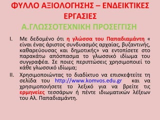 ΦΥΛΛΟ ΑΞΙΟΛΟΓΗΣΗΣ – ΕΝΔΕΙΚΤΙΚΕΣ
ΕΡΓΑΣΙΕΣ
Α.ΓΛΩΣΣΟΤΕΧΝΙΚΗ ΠΡΟΣΕΓΓΙΣΗ
I. Με δεδομένο ότι η γλώσσα του Παπαδιαμάντη «
είναι ένας άριστος συνδυασμός αρχαίας, βυζαντινής,
καθαρεύουσας και δημοτικής» να εντοπίσετε στο
παρακάτω απόσπασμα το γλωσσικό ιδίωμα του
συγγραφέα. Σε ποιες περιπτώσεις χρησιμοποιεί το
κάθε γλωσσικό ιδίωμα;
II. Χρησιμοποιώντας το διαδίκτυο να επισκεφτείτε τη
σελίδα του http://www.komvos.edu.gr και να
χρησιμοποιήσετε το λεξικό για να βρείτε τις
ερμηνείες τεσσάρων ή πέντε ιδιωματικών λέξεων
του Αλ. Παπαδιαμάντη.
 