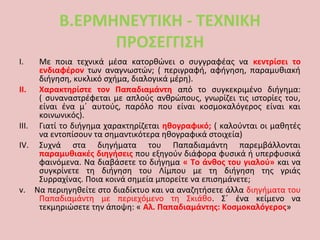 Β.ΕΡΜΗΝΕΥΤΙΚΗ - ΤΕΧΝΙΚΗ
ΠΡΟΣΕΓΓΙΣΗ
I. Με ποια τεχνικά μέσα κατορθώνει ο συγγραφέας να κεντρίσει το
ενδιαφέρον των αναγνωστών; ( περιγραφή, αφήγηση, παραμυθιακή
διήγηση, κυκλικό σχήμα, διαλογικά μέρη).
II. Χαρακτηρίστε τον Παπαδιαμάντη από το συγκεκριμένο διήγημα:
( συναναστρέφεται με απλούς ανθρώπους, γνωρίζει τις ιστορίες του,
είναι ένα μ΄ αυτούς, παρόλο που είναι κοσμοκαλόγερος είναι και
κοινωνικός).
III. Γιατί το διήγημα χαρακτηρίζεται ηθογραφικό; ( καλούνται οι μαθητές
να εντοπίσουν τα σημαντικότερα ηθογραφικά στοιχεία)
IV. Συχνά στα διηγήματα του Παπαδιαμάντη παρεμβάλλονται
παραμυθιακές διηγήσεις που εξηγούν διάφορα φυσικά ή υπερφυσικά
φαινόμενα. Να διαβάσετε το διήγημα « Το άνθος του γιαλού» και να
συγκρίνετε τη διήγηση του Λίμπου με τη διήγηση της γριάς
Συρραχίνας. Ποια κοινά σημεία μπορείτε να επισημάνετε;
v. Να περιηγηθείτε στο διαδίκτυο και να αναζητήσετε άλλα διηγήματα του
Παπαδιαμάντη με περιεχόμενο τη Σκιάθο. Σ΄ ένα κείμενο να
τεκμηριώσετε την άποψη: « Αλ. Παπαδιαμάντης: Κοσμοκαλόγερος»
 