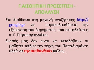 Γ.ΑΙΣΘΗΤΙΚΗ ΠΡΟΣΕΓΓΙΣΗ -
ΑΠΟΛΑΥΣΗ
Στο διαδίκτυο στη μηχανή αναζήτησης http://
google.gr να παρακολουθήσετε την
εξεικόνιση του διηγήματος, που επιμελείται ο
κ. Γ. Πιτροπογιαννάκης.
Σκοπός μας δεν είναι να καταλάβουν οι
μαθητές απλώς την τέχνη του Παπαδιαμάντη
αλλά να την αισθανθούν κιόλας .
 