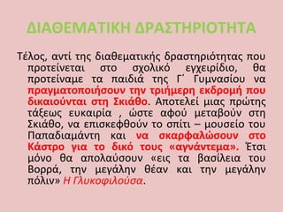 ΔΙΑΘΕΜΑΤΙΚΗ ΔΡΑΣΤΗΡΙΟΤΗΤΑ
Τέλος, αντί της διαθεματικής δραστηριότητας που
προτείνεται στο σχολικό εγχειρίδιο, θα
προτείναμε τα παιδιά της Γ΄ Γυμνασίου να
πραγματοποιήσουν την τριήμερη εκδρομή που
δικαιούνται στη Σκιάθο. Αποτελεί μιας πρώτης
τάξεως ευκαιρία , ώστε αφού μεταβούν στη
Σκιάθο, να επισκεφθούν το σπίτι – μουσείο του
Παπαδιαμάντη και να σκαρφαλώσουν στο
Κάστρο για το δικό τους «αγνάντεμα». Έτσι
μόνο θα απολαύσουν «εις τα βασίλεια του
Βορρά, την μεγάλην θέαν και την μεγάλην
πόλιν» Η Γλυκοφιλούσα.
 