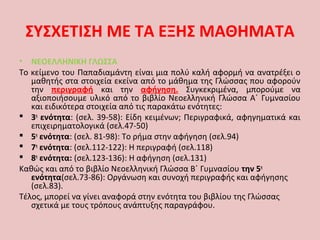 ΣΥΣΧΕΤΙΣΗ ΜΕ ΤΑ ΕΞΗΣ ΜΑΘΗΜΑΤΑ
• ΝΕΟΕΛΛΗΝΙΚΗ ΓΛΩΣΣΑ
Το κείμενο του Παπαδιαμάντη είναι μια πολύ καλή αφορμή να ανατρέξει ο
μαθητής στα στοιχεία εκείνα από το μάθημα της Γλώσσας που αφορούν
την περιγραφή και την αφήγηση. Συγκεκριμένα, μπορούμε να
αξιοποιήσουμε υλικό από το βιβλίο Νεοελληνική Γλώσσα Α΄ Γυμνασίου
και ειδικότερα στοιχεία από τις παρακάτω ενότητες:
 3η
ενότητα: (σελ. 39-58): Είδη κειμένων; Περιγραφικά, αφηγηματικά και
επιχειρηματολογικά (σελ.47-50)
 5η
ενότητα: (σελ. 81-98): Το ρήμα στην αφήγηση (σελ.94)
 7η
ενότητα: (σελ.112-122): Η περιγραφή (σελ.118)
 8η
ενότητα: (σελ.123-136): Η αφήγηση (σελ.131)
Καθώς και από το βιβλίο Νεοελληνική Γλώσσα Β΄ Γυμνασίου την 5η
ενότητα(σελ.73-86): Οργάνωση και συνοχή περιγραφής και αφήγησης
(σελ.83).
Τέλος, μπορεί να γίνει αναφορά στην ενότητα του βιβλίου της Γλώσσας
σχετικά με τους τρόπους ανάπτυξης παραγράφου.
 