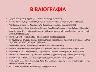 ΒΙΒΛΙΟΓΡΑΦΙΑ
• Αρχείο ντοκιμαντέρ της ΕΡΤ, Αλ. Παπαδιαμάντης, Αντιθέσεις.
• Βείκου Χριστίνα, Σύμβουλος Π.Ι., Κείμενα Νεοελληνικής Λογοτεχνίας, Γενικά Στοιχεία.
• Vitti Mario, Ιστορία της Νεοελληνικής Φιλολογίας, Εκδόσεις Οδυσσέας,2003.
• Γιάνναρου Ευγ. – Ουρ. Μπονάρου, Κείμενα Νεοελληνικής Λογοτεχνίας, Εκδόσεις Βολονάκη.
• Δρακόπουλος Αρ., Η διδασκαλία της Νεοελληνικής Λογοτεχνίας στο Γυμνάσιο και στο Ενιαίο
Λύκειο, Μεταίχμιο,2004.
• Ελύτης Οδυσσ. , Η μαγεία του Παπαδιαμάντη, εκδόσεις Ερμείας.
• Η λογοτεχνία σήμερα, όψεις, αναθεωρήσεις, προοπτικές, πρακτικά συνεδρίου, Αθήνα
29,30/11 -1/12/2002, Ελληνικά Γράμματα.
• Κανταράκη Σοφία, Οι γυναίκες με τα μάτια του Παπαδιαμάντη.
• Κείμενα Νεοελληνικής Λογοτεχνίας, Γ΄ Γυμνασίου, Βιβλίο Εκπαιδευτικού, Αθήνα 2006.
• Κορομηλά Α. – Ε. Χατζηγιαννάκη, Κείμενα Νεοελληνικής Λογοτεχνίας, Ελληνοεκδοτική
• Μπέλλα Ζ.- Πτολεμαίου Δημ, Κείμενα Νεοελληνικής Λογοτεχνίας, εκδόσεις Gutenberg.
• Παπαθανασίου Στελ., Διδάσκοντας Παπαδιαμάντη, Ελευθεροτυπία ,2007.
• Παρίσης Ν. , Αλ. Παπαδιαμάντης, Τρία Διηγήματα, Αναζήτηση της αφηγηματικής λογικής,,
εκδόσεις Μεταίχμιο,2002.
• Φιλολογική, περιοδικό, Οκτώβριος – Νοέμβριος 2004.
 