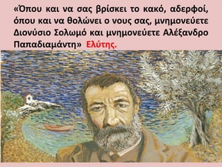 «Όπου και να σας βρίσκει το κακό, αδερφοί,
όπου και να θολώνει ο νους σας, μνημονεύετε
Διονύσιο Σολωμό και μνημονεύετε Αλέξανδρο
Παπαδιαμάντη» Ελύτης.
 