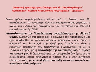 Διδακτική προσέγγιση στο διήγημα του Αλ. Παπαδιαμάντη «Τ΄
αγνάντεμα» ( Κείμενα Νεοελληνικής Λογοτεχνίας Γ΄ Γυμνασίου)
Εκατό χρόνια συμπληρώθηκαν φέτος από το θάνατο του Αλ.
Παπαδιαμάντη και η νεώτερη ελληνική γραμματεία μας γιορτάζει τη
μνήμη του « Αγίου των Γραμμάτων», που γεννήθηκε στις 4/3/1851
και πέθανε στις 3/1/1911.
«Ανακαλύπτοντας τον Παπαδιαμάντη, ανακαλύπτουμε την ελληνική
ψυχή». Δυστυχώς στις μέρες μας ο κοινωνός της παραδόσεώς μας
έχει μεταβληθεί σε γραφικό στοιχείο, μουσειακό είδος, όμως η
ανάγνωσή του λειτουργεί στην ψυχή μας. Σκοπός δεν είναι η
ρομαντική αναπόληση του παρελθόντος συγκρίνοντας το με το
«άσχημο» παρόν, μα η αποκάλυψη της ταυτότητάς μας, η εύρεση
του εαυτού μας. Η διαχρονικότητα του συγγραφέα δεν έγκειται στα
συμβεβηκότα, στους ανθρώπινους τύπους δηλ. ή στις συνήθειες
κάποιας εποχής, μα στην αλήθεια, στα πάθη και στους καημούς του
ανθρώπου, κάθε ανθρώπου.
 
