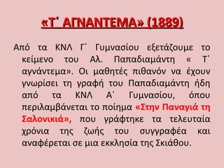 «Τ΄ ΑΓΝΑΝΤΕΜΑ» (1889)«Τ΄ ΑΓΝΑΝΤΕΜΑ» (1889)
Από τα ΚΝΛ Γ΄ Γυμνασίου εξετάζουμε το
κείμενο του Αλ. Παπαδιαμάντη « Τ΄
αγνάντεμα». Οι μαθητές πιθανόν να έχουν
γνωρίσει τη γραφή του Παπαδιαμάντη ήδη
από τα ΚΝΛ Α΄ Γυμνασίου, όπου
περιλαμβάνεται το ποίημα «Στην Παναγιά τη
Σαλονικιά», που γράφτηκε τα τελευταία
χρόνια της ζωής του συγγραφέα και
αναφέρεται σε μια εκκλησία της Σκιάθου.
 