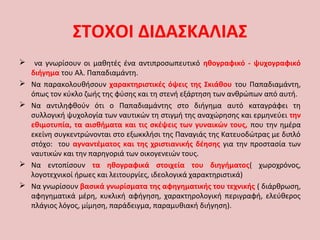 ΣΤΟΧΟΙ ΔΙΔΑΣΚΑΛΙΑΣ
 να γνωρίσουν οι μαθητές ένα αντιπροσωπευτικό ηθογραφικό - ψυχογραφικό
διήγημα του Αλ. Παπαδιαμάντη.
 Να παρακολουθήσουν χαρακτηριστικές όψεις της Σκιάθου του Παπαδιαμάντη,
όπως τον κύκλο ζωής της φύσης και τη στενή εξάρτηση των ανθρώπων από αυτή.
 Να αντιληφθούν ότι ο Παπαδιαμάντης στο διήγημα αυτό καταγράφει τη
συλλογική ψυχολογία των ναυτικών τη στιγμή της αναχώρησης και ερμηνεύει την
εθιμοτυπία, τα αισθήματα και τις σκέψεις των γυναικών τους, που την ημέρα
εκείνη συγκεντρώνονται στο εξωκκλήσι της Παναγιάς της Κατευοδώτρας με διπλό
στόχο: του αγναντέματος και της χριστιανικής δέησης για την προστασία των
ναυτικών και την παρηγοριά των οικογενειών τους.
 Να εντοπίσουν τα ηθογραφικά στοιχεία του διηγήματος( χωροχρόνος,
λογοτεχνικοί ήρωες και λειτουργίες, ιδεολογικά χαρακτηριστικά)
 Να γνωρίσουν βασικά γνωρίσματα της αφηγηματικής του τεχνικής ( διάρθρωση,
αφηγηματικά μέρη, κυκλική αφήγηση, χαρακτηρολογική περιγραφή, ελεύθερος
πλάγιος λόγος, μίμηση, παράδειγμα, παραμυθιακή διήγηση).
 