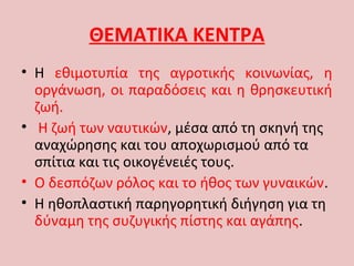 ΘΕΜΑΤΙΚΑ ΚΕΝΤΡΑ
• Η εθιμοτυπία της αγροτικής κοινωνίας, η
οργάνωση, οι παραδόσεις και η θρησκευτική
ζωή.
• Η ζωή των ναυτικών, μέσα από τη σκηνή της
αναχώρησης και του αποχωρισμού από τα
σπίτια και τις οικογένειές τους.
• Ο δεσπόζων ρόλος και το ήθος των γυναικών.
• Η ηθοπλαστική παρηγορητική διήγηση για τη
δύναμη της συζυγικής πίστης και αγάπης.
 