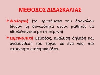 ΜΕΘΟΔΟΣ ΔΙΔΑΣΚΑΛΙΑΣ
Διαλογική (τα ερωτήματα του δασκάλου
δίνουν τη δυνατότητα στους μαθητές να
«διαλέγονται» με το κείμενο)
Ερμηνευτική μέθοδος, ανάλυση δηλαδή και
ανασύνθεση του έργου σε ένα νέο, πιο
κατανοητό αισθητικό όλον.
 