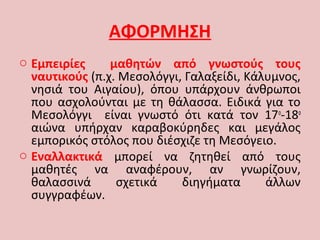 ΑΦΟΡΜΗΣΗ
o Εμπειρίες μαθητών από γνωστούς τους
ναυτικούς (π.χ. Μεσολόγγι, Γαλαξείδι, Κάλυμνος,
νησιά του Αιγαίου), όπου υπάρχουν άνθρωποι
που ασχολούνται με τη θάλασσα. Ειδικά για το
Μεσολόγγι είναι γνωστό ότι κατά τον 17ο
-18ο
αιώνα υπήρχαν καραβοκύρηδες και μεγάλος
εμπορικός στόλος που διέσχιζε τη Μεσόγειο.
o Εναλλακτικά μπορεί να ζητηθεί από τους
μαθητές να αναφέρουν, αν γνωρίζουν,
θαλασσινά σχετικά διηγήματα άλλων
συγγραφέων.
 