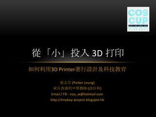 如何利用3D Printer進行設計及科技教育
梁志宏 (Parker Leung)
來自香港的中學教師 (設計科)
Email / FB : noa_w@hotmail.com
http://tinyboy-project.blogspot.hk
從「小」投入 3D 打印
 