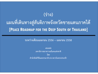 (ร่าง)
แผนที่เดินทางสู่สันติภาพจังหวัดชายแดนภาคใต้
[PEACE ROADMAP FOR THE DEEP SOUTH OF THAILAND]
ระหว่างเดือนเมษายน 2556 – เมษายน 2558
เสนอต่อ
เลขาธิการสภาความมั่นคงแห่งชาติ
โดย
สานักสันติวิธีและธรรมาภิบาล สถาบันพระปกเกล้า
 