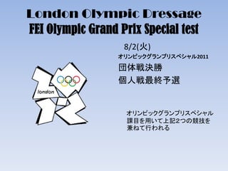 London Olympic Dressage
FEI Olympic Grand Prix Special test
8/2(火)
オリンピックグランプリスペシャル2011
団体戦決勝
個人戦最終予選
オリンピックグランプリスペシャル
課目を用いて上記２つの競技を
兼ねて行われる
 