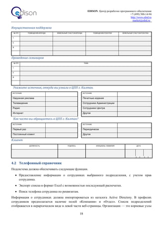 EDISON. Центр разработки программного обеспечения
+7 (499) 500-14-94
http://www.edsd.ru
market@edsd.ru
18
Имущественная поддержка
№ П/П ПОМЕЩЕНИЕ/АРЕНДА ЗЕМЕЛЬНЫЙ УЧАСТОК/АРЕНДА ПОМЕЩЕНИЕ/ПОКУПКА ЗЕМЕЛЬНЫЙ УЧАСТОК/ПОКУПКА
1.
2.
3.
Проведение семинаров
№ П/П ТЕМА
1.
2.
3.
Укажите источник, откуда вы узнали о ЦПП г. Калтан.
ИСТОЧНИК ИСТОЧНИК
Наружная реклама Печатные издания
Телевидение Сотрудники Администрации
Радио Сотрудники Центра
Интернет Другое
Как часто вы обращаетесь в ЦПП г. Калтан?
ИСТОЧНИК ИСТОЧНИК
Первый раз Периодически
Постоянный клиент Другое
Клиент
ДОЛЖНОСТЬ ПОДПИСЬ ИНИЦИАЛЫ, ФАМИЛИЯ ДАТА
4.2 Телефонный справочник
Подсистема должна обеспечивать следующие функции.
 Предоставление информации о сотрудниках выбранного подразделения, с учетом прав
сотрудника.
 Экспорт списка в формат Excel с возможностью последующей распечатки.
 Поиск телефона сотрудника по реквизитам.
Информация о сотрудниках должна импортироваться из каталога Active Directory. В профилях
сотрудников предполагается наличие полей «Компания» и «Отдел». Список подразделений
отображается в иерархическом виде в левой части веб-страницы. Организации — это корневые узлы
 