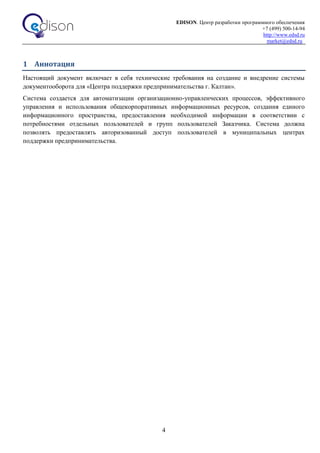 EDISON. Центр разработки программного обеспечения
+7 (499) 500-14-94
http://www.edsd.ru
market@edsd.ru
4
1 Аннотация
Настоящий документ включает в себя технические требования на создание и внедрение системы
документооборота для «Центра поддержки предпринимательства г. Калтан».
Система создается для автоматизации организационно-управленческих процессов, эффективного
управления и использования общекорпоративных информационных ресурсов, создания единого
информационного пространства, предоставления необходимой информации в соответствии с
потребностями отдельных пользователей и групп пользователей Заказчика. Система должна
позволять предоставлять авторизованный доступ пользователей в муниципальных центрах
поддержки предпринимательства.
 