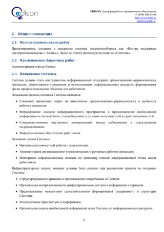 EDISON. Центр разработки программного обеспечения
+7 (499) 500-14-94
http://www.edsd.ru
market@edsd.ru
5
2 Общие положения
2.1 Полное наименование работ
Проектирование, создание и внедрение системы документооборота для «Центра поддержки
предпринимательства г. Калтан». Далее по тексту используется понятие «Система».
2.2 Наименование Заказчика работ
Администрация города Калтан.
2.3 Назначение Системы
Система должна стать инструментом информационной поддержки организационно-управленческих
процессов, эффективного управления и использования информационных ресурсов, формирования
среды профессионального общения для работников.
Основными целями создания Системы являются.
 Снижение временных затрат на выполнение организационно-управленческих и рутинных
рабочих процессов.
 Формирование единого информационного пространства и предоставление необходимой
информации в соответствии с потребностями отдельных пользователей и групп пользователей.
 Совершенствование внутренних коммуникаций между работниками и структурными
подразделениями.
 Информационное обеспечение работников.
Основные задачи Системы.
 Организация совместной работы с документами.
 Автоматизация организационно-управленческих и рутинных рабочих процессов.
 Интеграция информационных потоков по принципу единой информационной точки входа
работников.
Инфраструктурные задачи, которые должны быть решены при реализации проекта по созданию
Системы.
 Структурированное хранение и представление информации в Системе.
 Организация централизованного унифицированного доступа к информации и сервисам.
 Предоставление механизмов самостоятельного формирования содержимого и структуры
Системы.
 Разграничение прав доступа к информации.
 Организация поиска необходимой информации через Систему по информационным ресурсам.
 
