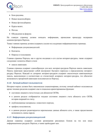 EDISON. Центр разработки программного обеспечения
+7 (499) 500-14-94
http://www.edsd.ru
site@edsd.ru
10
 Блок рекламы.
 Новые видеоподборки.
 Новые фотоподбороки.
 Курсы валют.
 Погода.
 Обсуждения на форуме.
На главную страницу должна попадать информация, прошедшая процедуру модерации
администратором Портала.
Также главная страница должна содержать ссылки на следующие информационные страницы.
 Информация для рекламодателей.
 Контакты.
 Опросы и голосования.
Главная страница Портала, как и другие входящие в его состав интернет-ресурсы, также содержит
следующие элементы общего стиля:
 панель навигации.
Главная страница содержит единообразную для всех интернет-ресурсов Портала панель навигации.
Панель навигации представляет собой инструмент быстрого перехода к определенному интернет-
ресурсу Портала. Каждый из дочерних интернет-ресурсов содержит аналогичную навигационную
панель, выполненную в соответствии со стилистикой дочернего интернет-ресурса, что обеспечит
возможность прозрачной навигации пользователя по Порталу.
4.1.8 Личный кабинет пользователя
Интернет-портал должен быть максимально социализирован, поэтому личный кабинет пользователя
кроме типовых разделов содержит еще и социально-ориентированные функции:
 состояние лицевого счета (только для абонентов СКТВ);
 в данном разделе отображается текущее состояние лицевого счета абонента сети СКТВ,
история операций по счету;
 опубликованные материалы с новостного портала;
 профиль пользователя;
 в данном разделе редактируются персональные данные абонента сети, а также предоставлена
возможность смены пароля.
4.1.9 Информация для рекламодателей
Данная страница содержит условия размещения рекламных блоков на тех или иных
информационных ресурсах Портала, а также прейскурант цен.
 