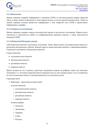 EDISON. Центр разработки программного обеспечения
+7 (499) 500-14-94
http://www.edsd.ru
site@edsd.ru
11
4.1.10Контакты
Данная страница содержит информацию о компании СКТВ, ее местонахождении, форму обратной
связи, а также список ее филиалов и точек приема оплаты за услуги предоставления связи. Также на
данной странице полезно разместить информацию о зоне покрытия сети СКТВ и предоставить
информацию о тарифах.
4.1.11Опросы и голосования
Данная страница содержит опросы пользователей портала и результаты голосования. Опросы могут
относиться к деятельности любого из информационных ресурсов портала, а также деятельности
компании СКТВ.
4.1.12Новостной Интернет-ресурс
Сайт-агрегатор новостей с различных источников. Также присутствуют пользовательские новости о
различных региональных события. Каждой новости можно выставить рейтинг и прокомментировать.
Существует возможность обсуждения новостей.
Список новостей:
 пользовательские новости;
 региональные новости;
 российские новости;
 мировые новости.
Кроме деления на эти 4 группы, существует внутреннее деление на рубрики, такие, как политика,
экономика и т.д. В списке новостей новости выводятся как по дате (свежие выше), так и по рейтингу
(в этом случае выше новости с большим рейтингом за последние сутки).
Структура сайта:
1. Навигация – представлена двумя меню:
список новостей:
o пользовательские новости;
o региональные новости;
o российские новости;
o мировые новости;
список рубрик:
o Политика.
o Экономика.
o Здоровье.
o Спорт.
o Религия.
 