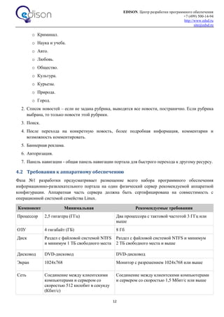 EDISON. Центр разработки программного обеспечения
+7 (499) 500-14-94
http://www.edsd.ru
site@edsd.ru
12
o Криминал.
o Наука и учеба.
o Авто.
o Любовь.
o Общество.
o Культура.
o Курьезы.
o Природа.
o Город.
2. Список новостей – если не задана рубрика, выводятся все новости, постранично. Если рубрика
выбрана, то только новости этой рубрики.
3. Поиск.
4. После перехода на конкретную новость, более подробная информация, комментарии и
возможность комментировать.
5. Баннерная реклама.
6. Авторизация.
7. Панель навигации - общая панель навигации портала для быстрого перехода к другому ресурсу.
4.2 Требования к аппаратному обеспечению
Фаза №1 разработки предусматривает размещение всего набора программного обеспечения
информационно-развлекательного портала на один физический сервер рекомендуемой аппаратной
конфигурации. Аппаратная часть сервера должна быть сертифицирована на совместимость с
операционной системой семейства Linux.
Компонент Минимальная Рекомендуемые требования
Процессор 2,5 гигагерц (ГГц) Два процессора с тактовой частотой 3 ГГц или
выше
ОЗУ 4 гигабайт (ГБ) 8 Гб
Диск Раздел с файловой системой NTFS
и минимум 1 ТБ свободного места
Раздел с файловой системой NTFS и минимум
2 ТБ свободного места и выше
Дисковод DVD-дисковод DVD-дисковод
Экран 1024х768 Монитор с разрешением 1024х768 или выше
Сеть Соединение между клиентскими
компьютерами и сервером со
скоростью 512 килобит в секунду
(Кбит/с)
Соединение между клиентскими компьютерами
и сервером со скоростью 1,5 Мбит/с или выше
 