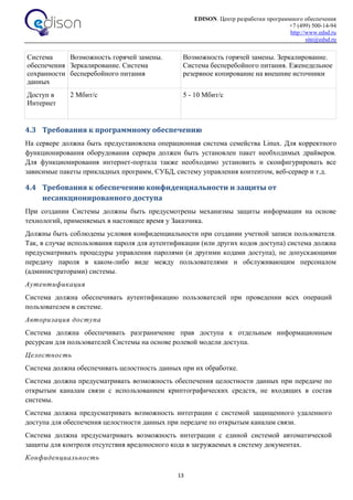 EDISON. Центр разработки программного обеспечения
+7 (499) 500-14-94
http://www.edsd.ru
site@edsd.ru
13
Система
обеспечения
сохранности
данных
Возможность горячей замены.
Зеркалирование. Система
бесперебойного питания
Возможность горячей замены. Зеркалирование.
Система бесперебойного питания. Еженедельное
резервное копирование на внешние источники
Доступ в
Интернет
2 Мбит/с 5 - 10 Мбит/с
4.3 Требования к программному обеспечению
На сервере должна быть предустановлена операционная система семейства Linux. Для корректного
функционирования оборудования сервера должен быть установлен пакет необходимых драйверов.
Для функционирования интернет-портала также необходимо установить и сконфигурировать все
зависимые пакеты прикладных программ, СУБД, систему управления контентом, веб-сервер и т.д.
4.4 Требования к обеспечению конфиденциальности и защиты от
несанкционированного доступа
При создании Системы должны быть предусмотрены механизмы защиты информации на основе
технологий, применяемых в настоящее время у Заказчика.
Должны быть соблюдены условия конфиденциальности при создании учетной записи пользователя.
Так, в случае использования пароля для аутентификации (или других кодов доступа) система должна
предусматривать процедуры управления паролями (и другими кодами доступа), не допускающими
передачу пароля в каком-либо виде между пользователями и обслуживающим персоналом
(администраторами) системы.
Аутентификация
Система должна обеспечивать аутентификацию пользователей при проведении всех операций
пользователем в системе.
Авторизация доступа
Система должна обеспечивать разграничение прав доступа к отдельным информационным
ресурсам для пользователей Системы на основе ролевой модели доступа.
Целостность
Система должна обеспечивать целостность данных при их обработке.
Система должна предусматривать возможность обеспечения целостности данных при передаче по
открытым каналам связи с использованием криптографических средств, не входящих в состав
системы.
Система должна предусматривать возможность интеграции с системой защищенного удаленного
доступа для обеспечения целостности данных при передаче по открытым каналам связи.
Система должна предусматривать возможность интеграции с единой системой автоматической
защиты для контроля отсутствия вредоносного кода в загружаемых в систему документах.
Конфиденциальность
 