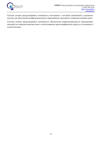 EDISON. Центр разработки программного обеспечения
+7 (499) 500-14-94
http://www.edsd.ru
site@edsd.ru
14
Система должна предусматривать возможность интеграции с системой защищенного удаленного
доступа для обеспечения конфиденциальности передаваемых сведений по открытым каналам связи.
Система должна предусматривать возможность обеспечения конфиденциальности передаваемых
сведений по открытым каналам связи с использованием криптографических средств, не входящих в
состав Системы.
 