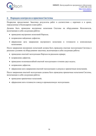 EDISON. Центр разработки программного обеспечения
+7 (499) 500-14-94
http://www.edsd.ru
site@edsd.ru
16
6 Порядок контроля и приемки Системы
Подрядчик предоставляет Заказчику результаты работ в соответствии с перечнем и в сроки,
определенные в Календарном плане работ.
Должны быть проведены внутренние испытания Системы на оборудовании Исполнителя,
включающие в себя следующие работы:
 проведение внутренних испытаний Портала;
 исправление найденных дефектов;
 оформление акта завершения внутреннего испытания и готовности к комплексным
испытаниям.
После завершения внутренних испытаний должна быть проведена опытная эксплуатация Системы в
реальных условиях на оборудовании заказчика, включающая в себя следующие работы:
 проведение опытной эксплуатации Портала на реальном сервере;
 исправление дефектов;
 проведение полномасштабной опытной эксплуатации в течении двух недель;
 исправление дефектов;
 оформление акта завершения опытной эксплуатации и допуска к приемочным испытаниям.
После завершения опытной эксплуатации должны быть проведены приемочные испытания Системы,
включающие в себя следующие работы:
 проведение приемочных испытаний;
 оформление акта готовности к вводу в промышленную эксплуатацию.
 